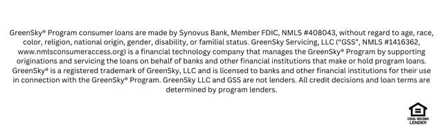 GreenSky® Program consumer loans are made by Synovus Bank, Member FDIC, NMLS #408043, without regard to age, race, color, religion, national origin, gender, disability, or familial status. GreenSky Servicing, LLC (“GSS”, NMLS #1416362, www.nmlsconsumeraccess.org) is a financial technology company that manages the GreenSky® Program by supporting originations and servicing the loans on behalf of banks and other financial institutions that make or hold program loans. GreenSky® is a registered trademark of GreenSky, LLC and is licensed to banks and other financial institutions for their use in connection with the GreenSky® Program. GreenSky LLC and GSS are not lenders. All credit decisions and loan terms are determined by program lenders.